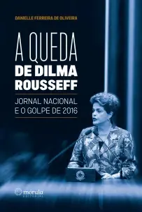 a Queda De Dilma Rousseff - Jornal Nacional e o Golpe De 2016