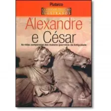 Alexandre e César - As Vidas Comparadas dos Maiores Guerreiros da Antiguidade