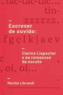Escrever De Ouvido - Clarice Lispector e Os Romances Da Escuta