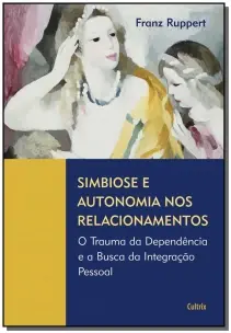 Simbiose e Autonomia Nos Relacionamentos - o Trauma Da Dependência e a Busca Da Integração Pessoal